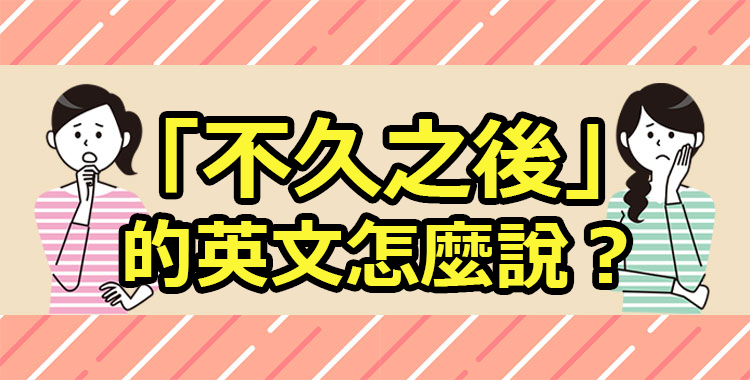 「不久之後」的英文怎麼說？